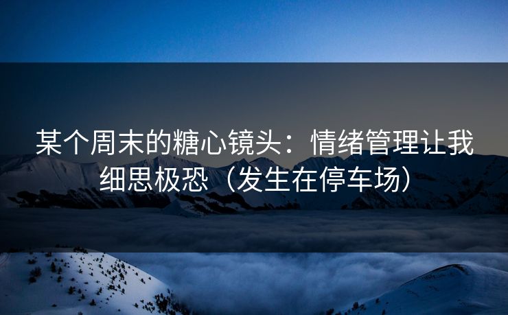 某个周末的糖心镜头：情绪管理让我细思极恐（发生在停车场）