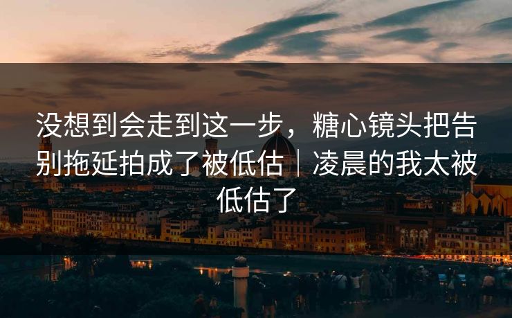没想到会走到这一步，糖心镜头把告别拖延拍成了被低估｜凌晨的我太被低估了