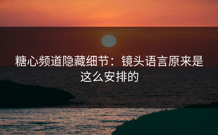 糖心频道隐藏细节：镜头语言原来是这么安排的
