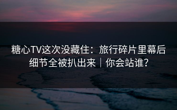 糖心TV这次没藏住：旅行碎片里幕后细节全被扒出来｜你会站谁？