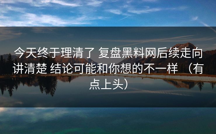 今天终于理清了 复盘黑料网后续走向讲清楚 结论可能和你想的不一样 （有点上头）