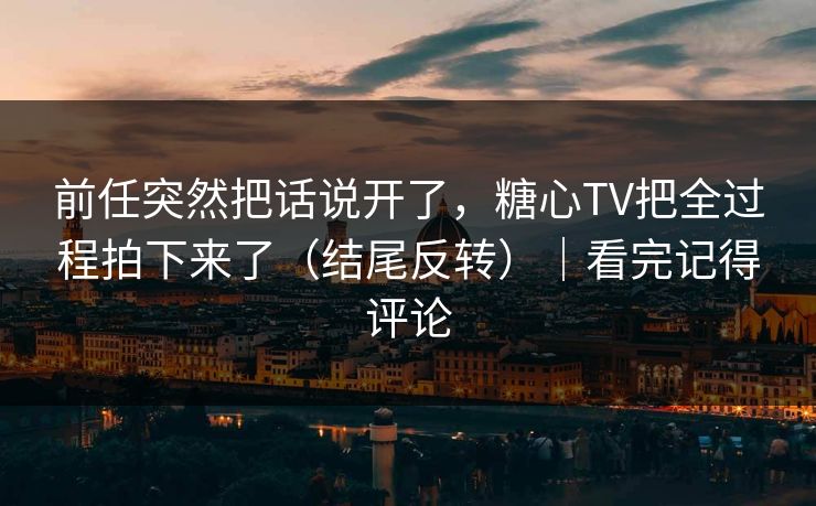 前任突然把话说开了，糖心TV把全过程拍下来了（结尾反转）｜看完记得评论