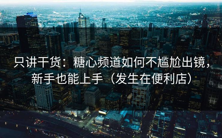 只讲干货：糖心频道如何不尴尬出镜，新手也能上手（发生在便利店）
