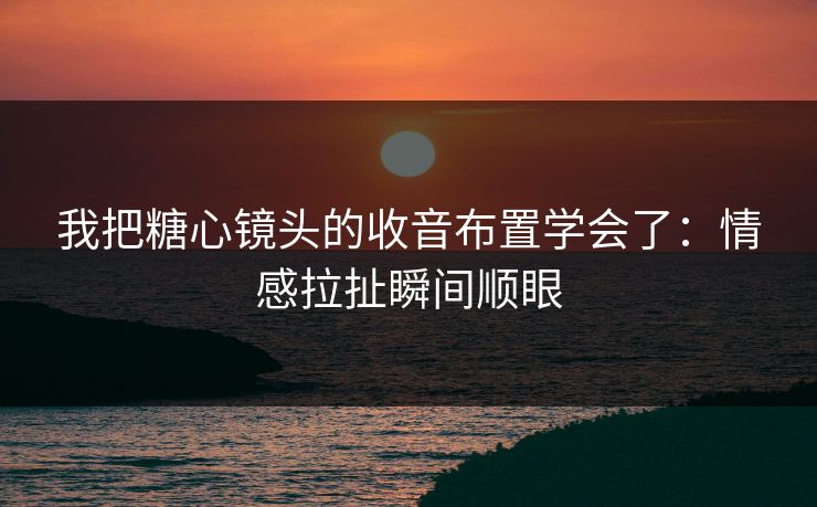 我把糖心镜头的收音布置学会了：情感拉扯瞬间顺眼