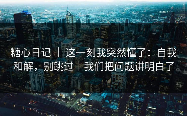 糖心日记 ｜ 这一刻我突然懂了：自我和解，别跳过｜我们把问题讲明白了