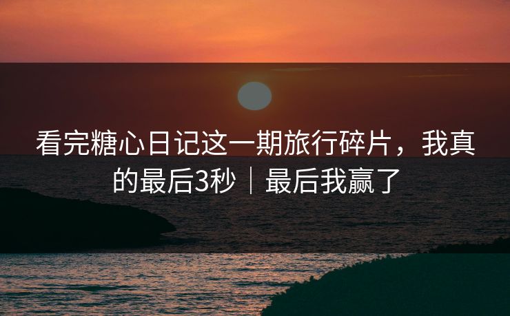 看完糖心日记这一期旅行碎片，我真的最后3秒｜最后我赢了