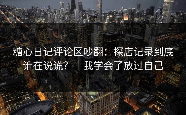 糖心日记评论区吵翻：探店记录到底谁在说谎？｜我学会了放过自己