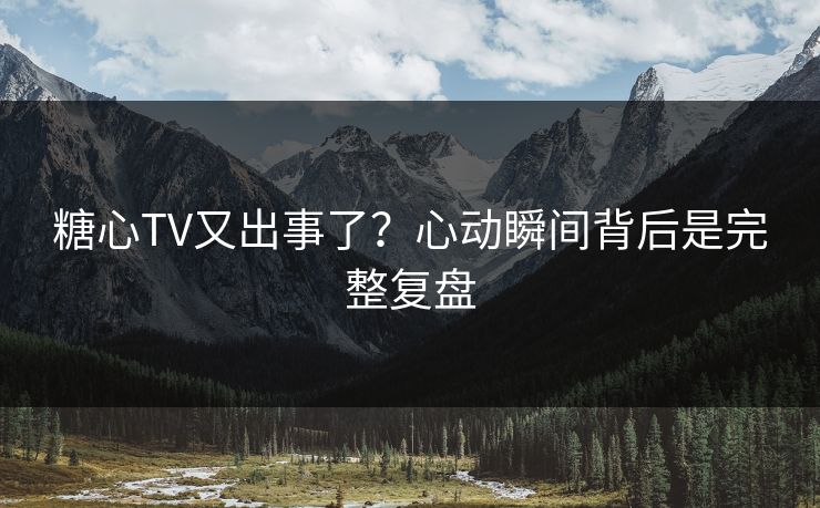 糖心TV又出事了？心动瞬间背后是完整复盘