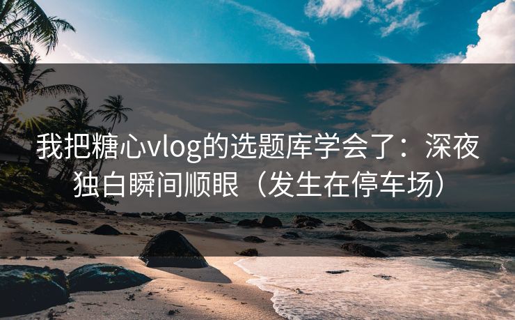 我把糖心vlog的选题库学会了：深夜独白瞬间顺眼（发生在停车场）