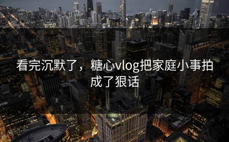 看完沉默了，糖心vlog把家庭小事拍成了狠话