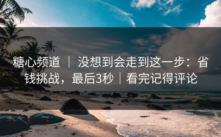 糖心频道 ｜ 没想到会走到这一步：省钱挑战，最后3秒｜看完记得评论