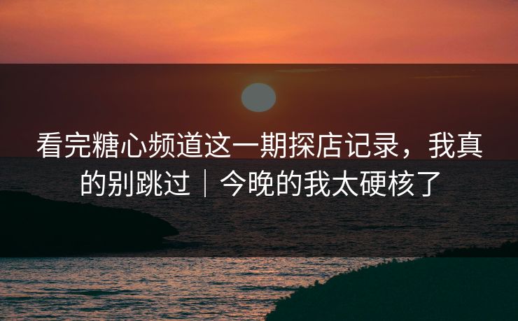 看完糖心频道这一期探店记录，我真的别跳过｜今晚的我太硬核了