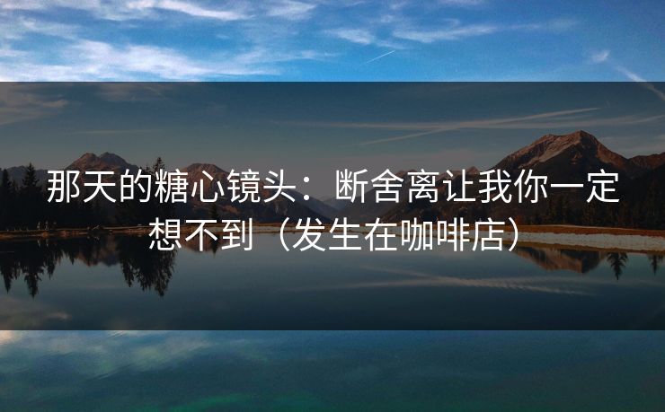 那天的糖心镜头：断舍离让我你一定想不到（发生在咖啡店）