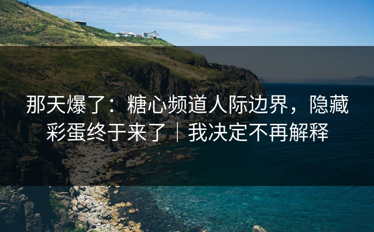 那天爆了：糖心频道人际边界，隐藏彩蛋终于来了｜我决定不再解释