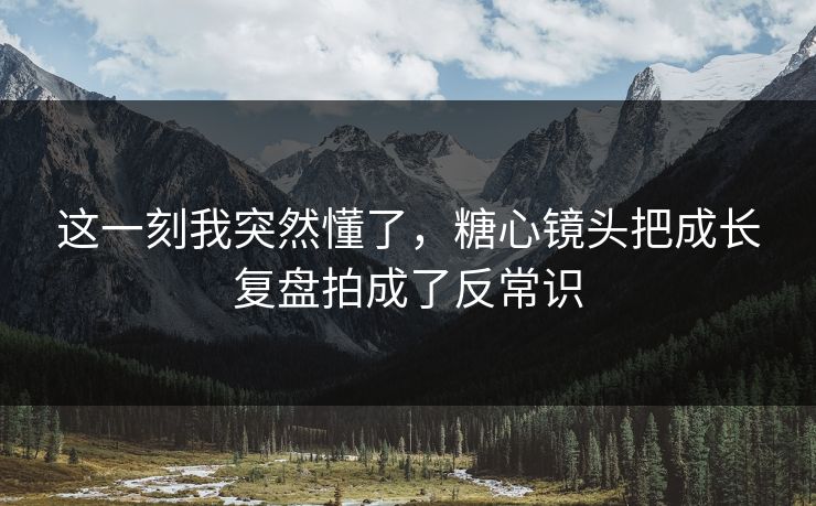 这一刻我突然懂了，糖心镜头把成长复盘拍成了反常识