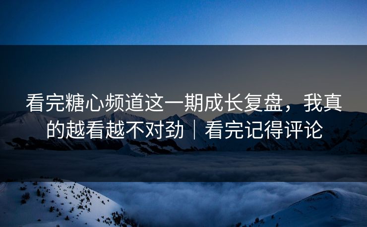 看完糖心频道这一期成长复盘，我真的越看越不对劲｜看完记得评论