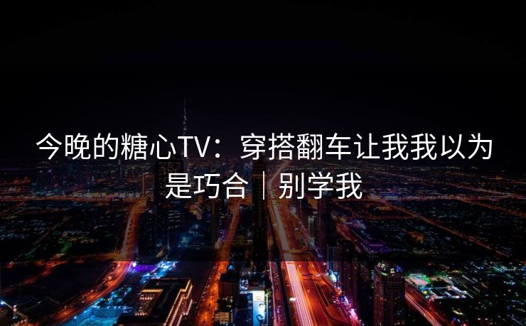 今晚的糖心TV：穿搭翻车让我我以为是巧合｜别学我