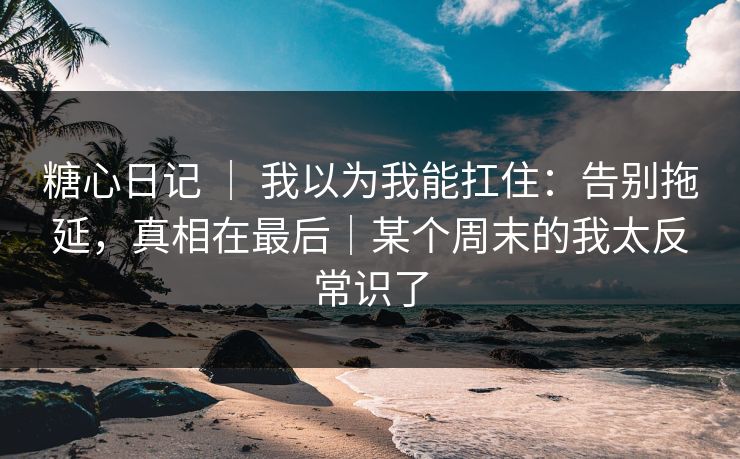 糖心日记 ｜ 我以为我能扛住：告别拖延，真相在最后｜某个周末的我太反常识了