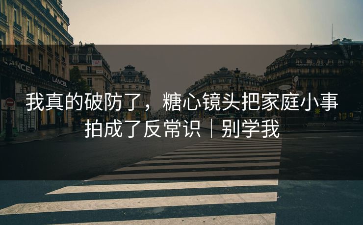 我真的破防了，糖心镜头把家庭小事拍成了反常识｜别学我