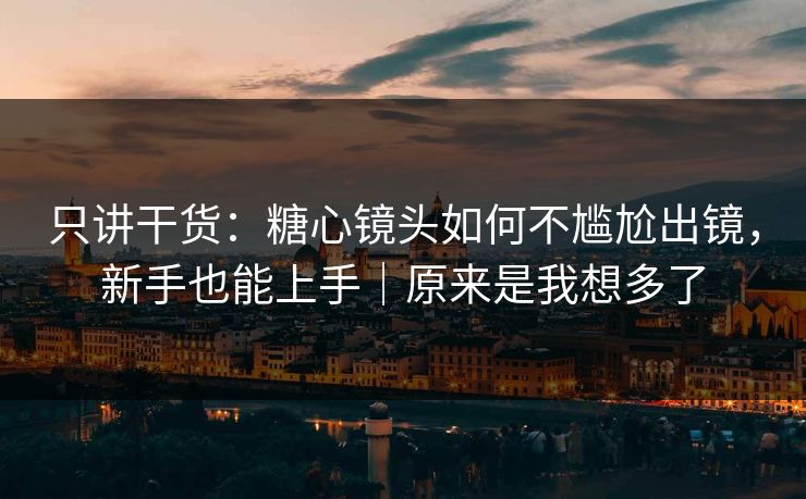 只讲干货：糖心镜头如何不尴尬出镜，新手也能上手｜原来是我想多了