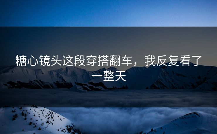糖心镜头这段穿搭翻车，我反复看了一整天