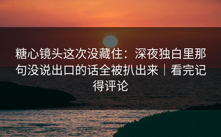糖心镜头这次没藏住：深夜独白里那句没说出口的话全被扒出来｜看完记得评论
