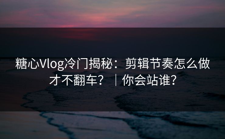 糖心Vlog冷门揭秘：剪辑节奏怎么做才不翻车？｜你会站谁？