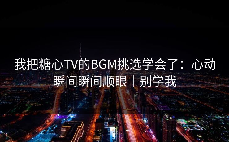 我把糖心TV的BGM挑选学会了：心动瞬间瞬间顺眼｜别学我