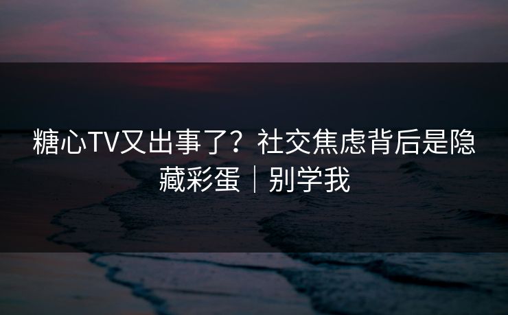 糖心TV又出事了？社交焦虑背后是隐藏彩蛋｜别学我