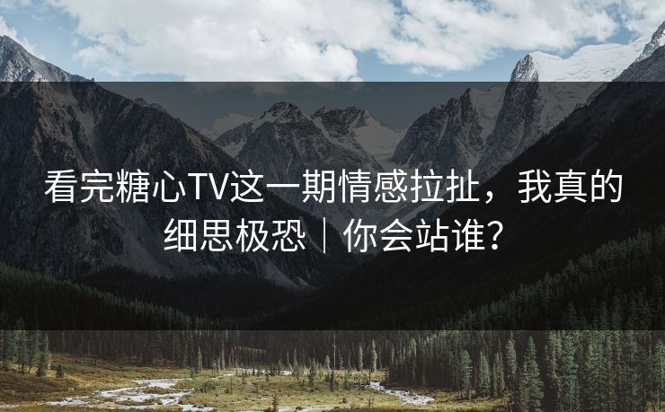 看完糖心TV这一期情感拉扯，我真的细思极恐｜你会站谁？