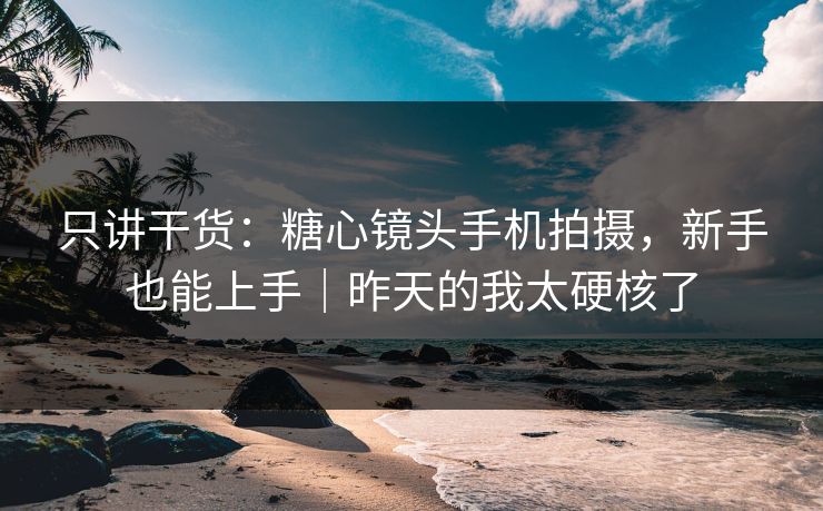 只讲干货：糖心镜头手机拍摄，新手也能上手｜昨天的我太硬核了
