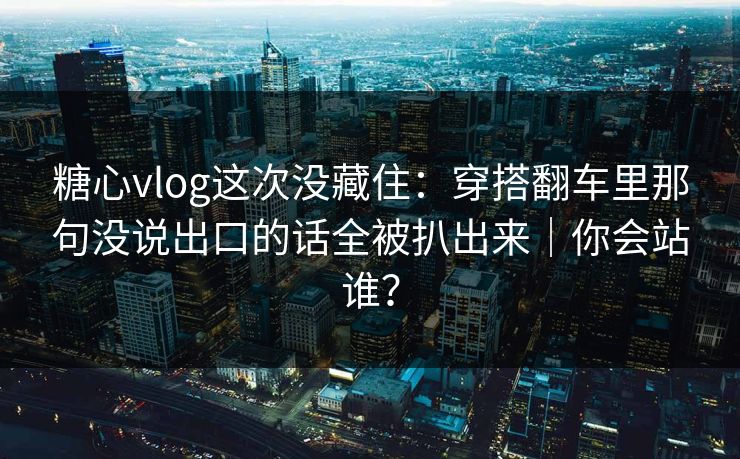 糖心vlog这次没藏住：穿搭翻车里那句没说出口的话全被扒出来｜你会站谁？
