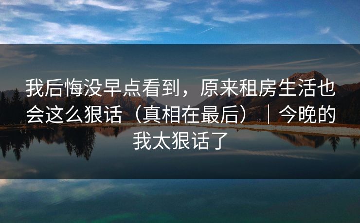 我后悔没早点看到，原来租房生活也会这么狠话（真相在最后）｜今晚的我太狠话了