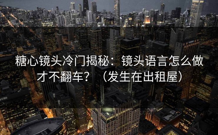 糖心镜头冷门揭秘：镜头语言怎么做才不翻车？（发生在出租屋）