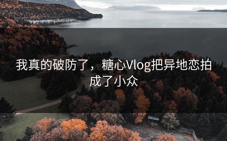 我真的破防了，糖心Vlog把异地恋拍成了小众