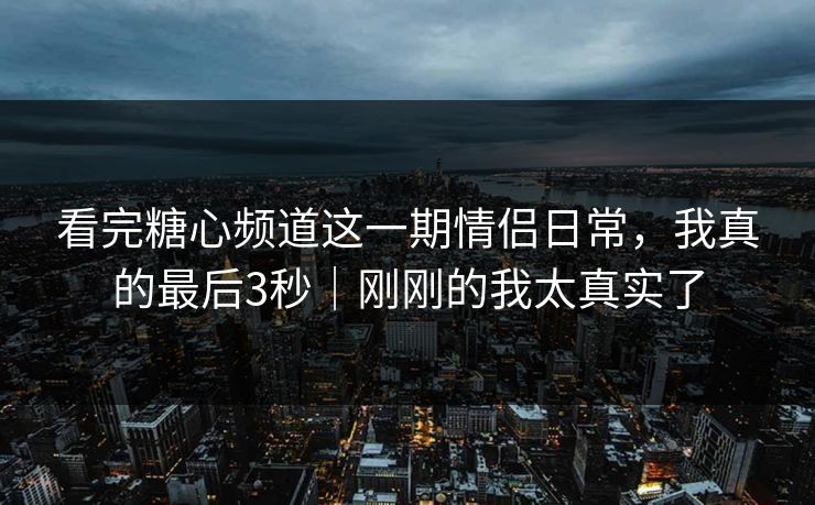 看完糖心频道这一期情侣日常，我真的最后3秒｜刚刚的我太真实了