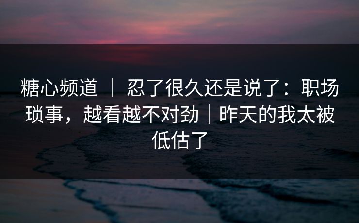 糖心频道 ｜ 忍了很久还是说了：职场琐事，越看越不对劲｜昨天的我太被低估了