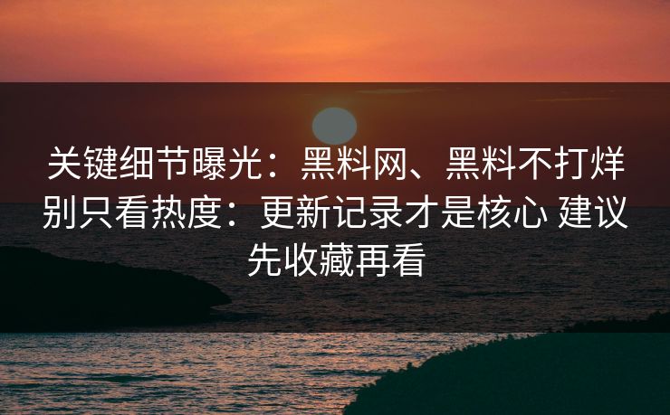 关键细节曝光：黑料网、黑料不打烊别只看热度：更新记录才是核心 建议先收藏再看