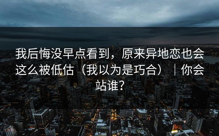 我后悔没早点看到，原来异地恋也会这么被低估（我以为是巧合）｜你会站谁？