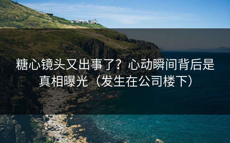 糖心镜头又出事了？心动瞬间背后是真相曝光（发生在公司楼下）