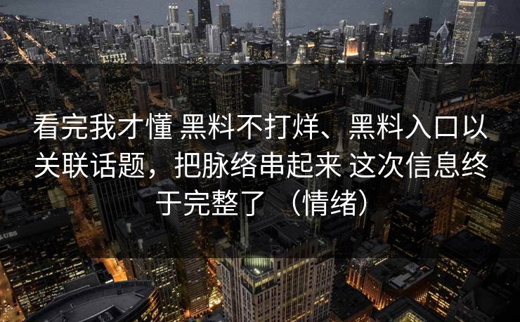 看完我才懂 黑料不打烊、黑料入口以关联话题，把脉络串起来 这次信息终于完整了 （情绪）