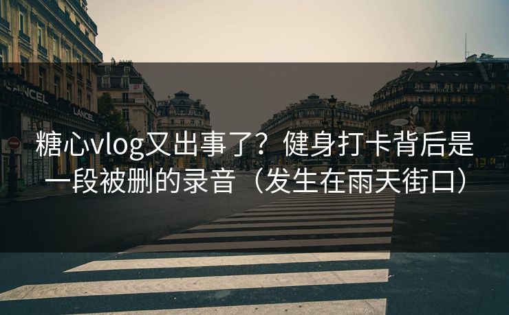 糖心vlog又出事了？健身打卡背后是一段被删的录音（发生在雨天街口）