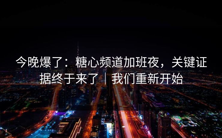 今晚爆了：糖心频道加班夜，关键证据终于来了｜我们重新开始