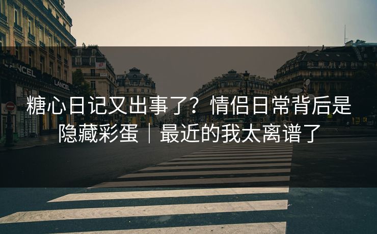 糖心日记又出事了？情侣日常背后是隐藏彩蛋｜最近的我太离谱了