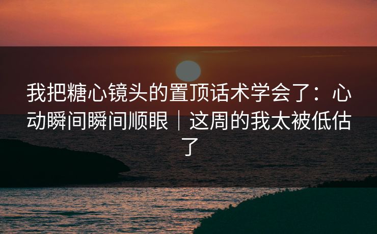 我把糖心镜头的置顶话术学会了：心动瞬间瞬间顺眼｜这周的我太被低估了