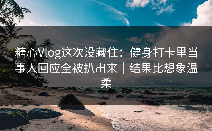 糖心Vlog这次没藏住：健身打卡里当事人回应全被扒出来｜结果比想象温柔