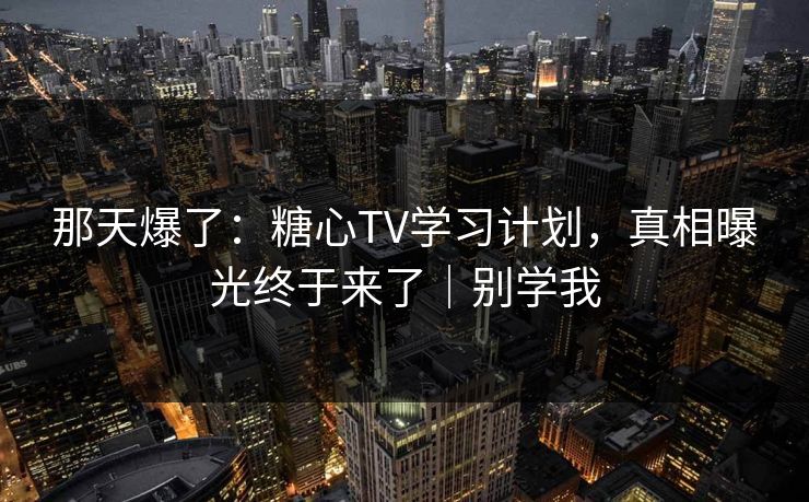 那天爆了：糖心TV学习计划，真相曝光终于来了｜别学我