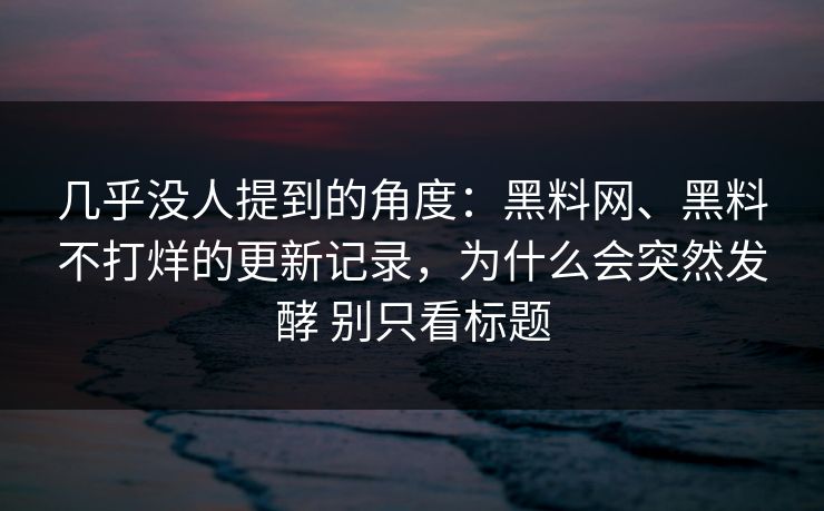 几乎没人提到的角度：黑料网、黑料不打烊的更新记录，为什么会突然发酵 别只看标题