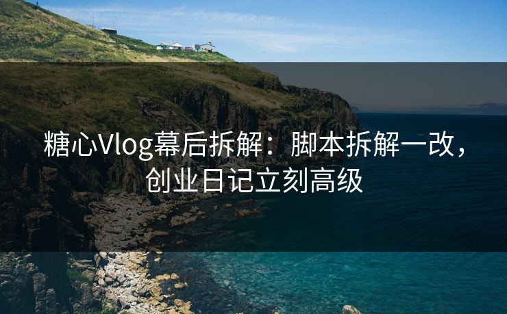 糖心Vlog幕后拆解：脚本拆解一改，创业日记立刻高级