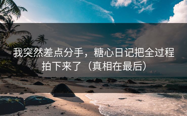我突然差点分手，糖心日记把全过程拍下来了（真相在最后）